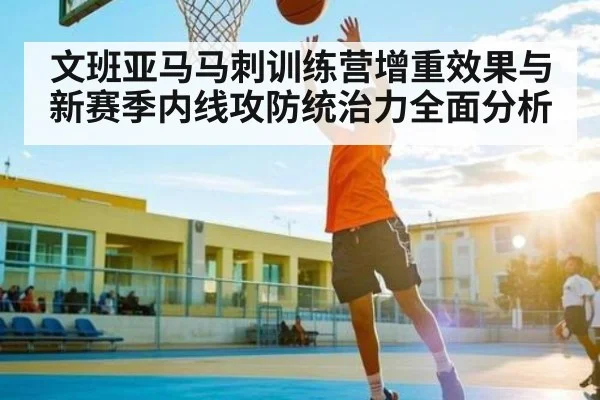 文班亚马马刺训练营增重效果与新赛季内线攻防统治力全面分析