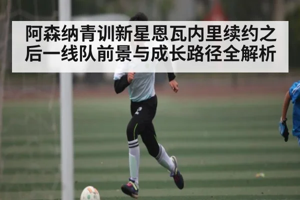 阿森纳青训新星恩瓦内里续约之后一线队前景与成长路径全解析